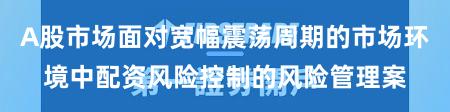 A股市场面对宽幅震荡周期的市场环境中配资风险控制的风险管理案