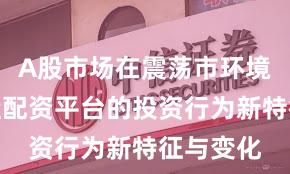 A股市场在震荡市环境中中实盘配资平台的投资行为新特征与变化