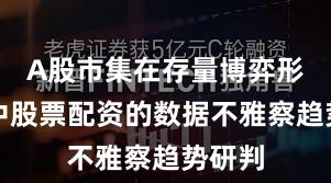A股市集在存量博弈形式中中股票配资的数据不雅察趋势研判